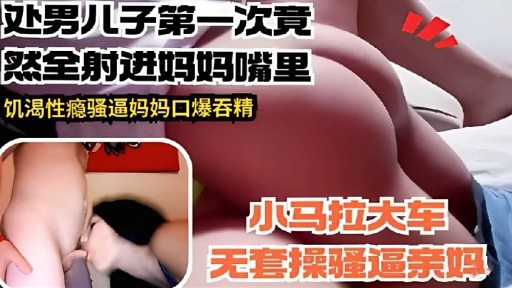 处男儿子第一次竟然全射进妈妈嘴里饥渴性瘾骚逼妈妈口爆吞精
