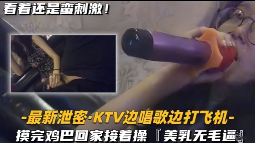 最新泄3·KTV边唱歌边打飞机模完鸡巴回家接着操[美乳无毛逼