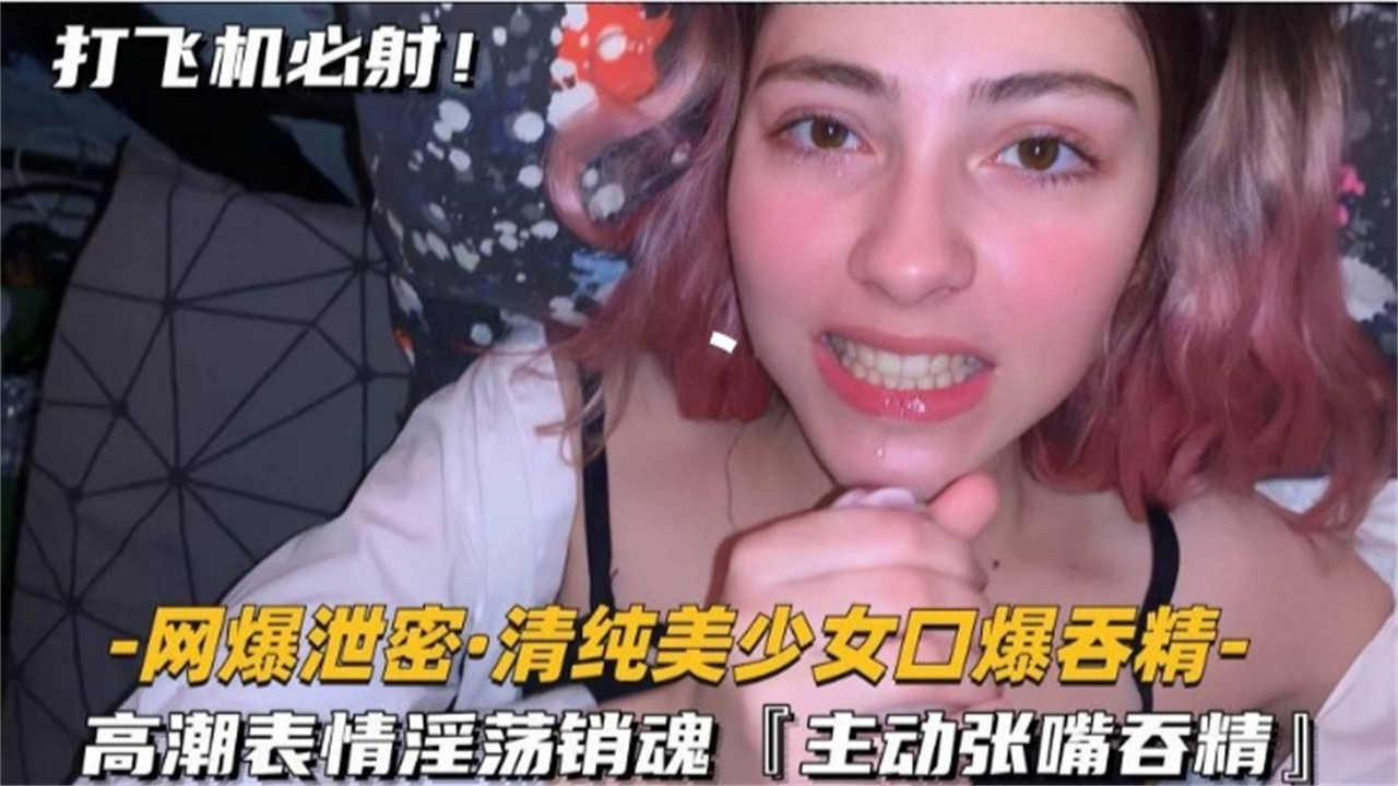 -网爆泄密，清纯美少女口爆吞精-高潮表情淫荡销魂「主动张嘴吞精」