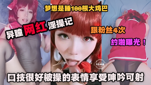 网红黑料-异瞳网红淫操记  粉粉丝约操曝光！口技很好被操的表情很享受呻吟可射！