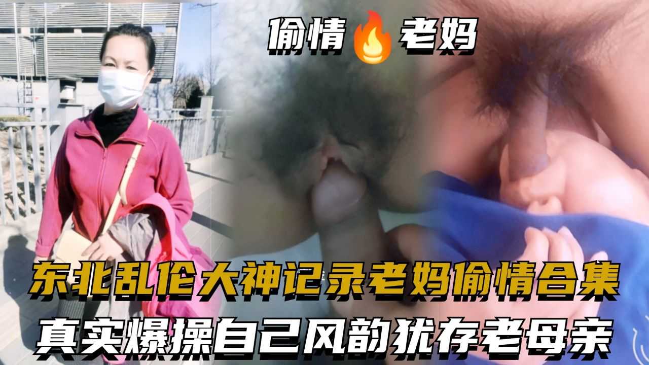 东北乱伦大神记录老妈偷情合集，真实爆操自己风韵犹存老母亲