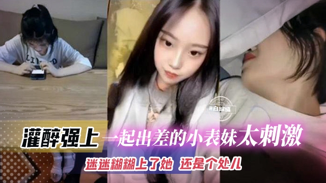 【灌醉强上一起出差的小表妹】半梦半醒迷迷糊糊上了她，还是个处女，太刺激了吧